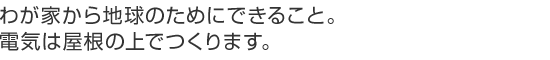 わが家から地球のためにできること。電気は屋根の上でつくります。