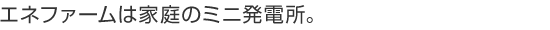 エネファームは家庭のミニ発電所